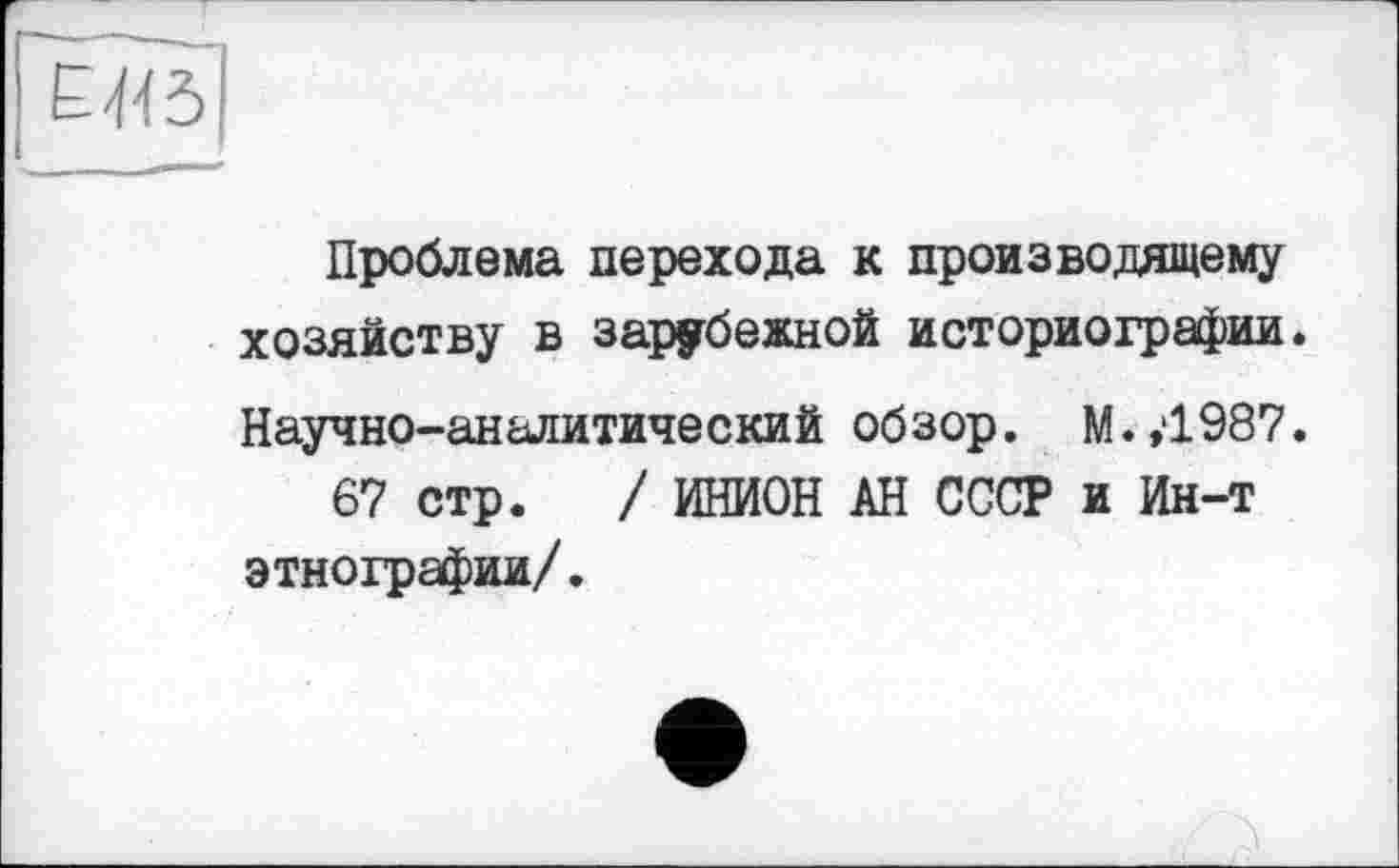 ﻿Проблема перехода к производящему хозяйству в зарубежной историографии. Научно-аналитический обзор. М.,1987.
67 стр. / ИНИОН АН СССР и Ин-т этнографии/.